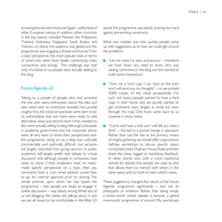 Preface | xiii



                                                             world, the programme was plainly pushing too hard
                                                             against pre-existing constraints.


Vietnam, so clearly the audience was global and the          up with suggestions as to how we could get around
programme was engaging a broad community. From               the problems.
a topic perspective, the most popular ones in terms
of initial visits were food, health, authenticity, cities,
connectivity and energy. The challenge was that
only a hundred or so people were actually adding to             adding comments to the blog and this started to
the blog.                                                       build some momentum.


Future Agenda v2

                                                                such rich topics, people wanted to have a hard
the site, who were enthusiastic about the idea and


so authoritative that not many were ready to add
alternative views and, second, even if they wanted to,
few were actually willing to blog. Although individuals
in academia, government and the corporate sector

the programme, doing so via a blog was culturally,              of insight gathering we would offer organisations

are largely restricted from giving opinions in public;
academics still largely prefer real debate to virtual
discussion; and, although people in companies have
views to share, if their employers have no ready-               vehicle for debate that people are used to, one
                                                                that allows them to interact with others in the
comments from a .com email address would have
to go for internal approval prior to sharing. The
whole premise upon which we had based the                    These suggestions changed the nature of the Future
programme – that people are ready to engage in
online discussions – was clearly wrong. While lots of
                                                             a three-month online debate it became a global
 