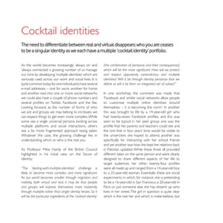 The need to differentiate between real and virtual disappears: who you are ceases
to be a singular identity as we each have a multiple ‘cocktail identity’ portfolio.



                                                                and respect apparently contradictory and multiple
                                                                identities? Will it be through identity personas that we
quite common today for one individual to have several


we could also have a couple of phone numbers and
                                                                to customise multiple online identities around

we are and groups we may belong to increases, we
can expect things to get even more complex. While
some see a single universal persona existing across             seen to be typical in her peer group: one was the
multiple platforms and social interactions, others

Whatever the case, the growing challenge lies in                the universities she hoped to attend; another was
understanding which or who is the real you.


highlighted in his initial view on the future of
identity:                                                       designed to share different aspects of her life to

“The    ‘dealing-with-multiple-identities’   challenge     is

As our world becomes smaller through migration and              experiments in which, for instance, she is pretending
mobility, both virtual and real, it may be that people
and groups will express themselves more insistently             Paris or just someone else she has dreamt up who
through multiple rather than single identity lenses. So it      lives in her street. The girl in question is quite clear
will be the particular ingredients of the ‘cocktail identity’
 