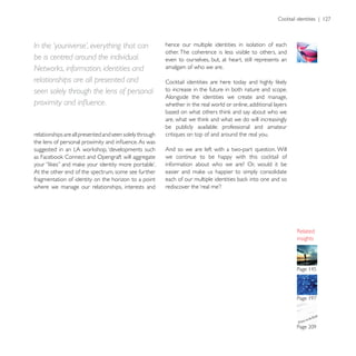 In the ‘youniverse’, everything that can                  hence our multiple identities in isolation of each
                                                          other. The coherence is less visible to others, and
be is centred around the individual.                      even to ourselves, but, at heart, still represents an
Networks, information, identities and                     amalgam of who we are.

relationships are all presented and
seen solely through the lens of personal                  to increase in the future in both nature and scope.
                                                          Alongside the identities we create and manage,
                                                          whether in the real world or online, additional layers


                                                          be publicly available: professional and amateur
relationships are all presented and seen solely through   critiques on top of and around the real you.

                                                          And so we are left with a two-part question. Will

                                                          information about who we are? Or, would it be
At the other end of the spectrum, some see further
fragmentation of identity on the horizon to a point
where we manage our relationships, interests and




                                                                                                                   insights
 