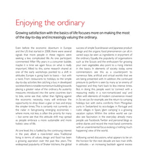 Growing satisfaction with the basics of life focuses more on making the most
of the day-to-day and increasingly valuing the ordinary.


                                                           design and the organic food phenomenon can all, in
signals that more people in these regions were             varied ways, be seen as ingredients in enjoyment of


maybe it is time we again focus on what is really          your own vegetables also point to a rising interest

                                                           commentators see this as a counterpoint to

a twist. From restaurants to holidays, to the simple
                                                           pressure to perform is seen by many as ‘an enemy of
societies there is notable momentum building towards
placing a greater value of the ordinary. As austerity
measures introduced into the same countries start
                                                           often with elements of modern convenience mixed
the economic necessity, many will embrace the
opportunity to drop down a gear or two and enjoy           holidays but with extra comforts: from Mongolian
the simpler times. This is certainly not currently on
the radar in fast-growing emerging economies –
where more, not less, is often the priority for many       vacation option. Within the online world we can
– but some see that this attitude shift may spread         also see fascination in the everyday: already many
as people embrace a more sustainable and more
holistic view of life.                                     online diaries and record the most banal comments

At one level, this is fuelled by the continuing interest
in the past, albeit a rose-tinted view. Traditional
living in terms of values, design and food has been        Following varied discussions, what appears to be on
a growing aspiration over the past few years. The          the horizon for the next decade are two main shifts
 
