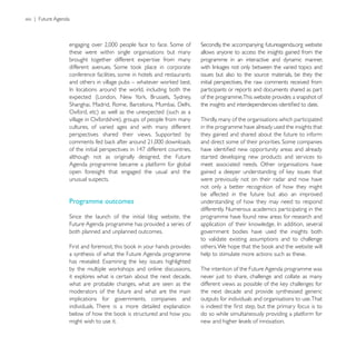 xiv | Future Agenda



                                                                                   the accompanying futureagenda.org website
                  these were within single organisations but many         allows anyone to access the insights gained from the
                  brought together different expertise from many          programme in an interactive and dynamic manner,

                  conference facilities, some in hotels and restaurants   issues but also to the source materials, be they the
                                                                          initial perspectives, the raw comments received from
                                                                          participants or reports and documents shared as part
                                                                          of the programme.This website provides a snapshot of


                                                                          Thirdly, many of the organisations which participated
                  cultures, of varied ages and with many different        in the programme have already used the insights that
                                                                          they gained and shared about the future to inform


                  although not as originally designed, the Future         started developing new products and services to
                  Agenda programme became a platform for global           meet associated needs. Other organisations have
                  open foresight that engaged the usual and the
                  unusual suspects.                                       were previously not on their radar and now have
                                                                          not only a better recognition of how they might
                                                                          be affected in the future but also an improved
                  Programme outcomes                                      understanding of how they may need to respond
                                                                          differently. Numerous academics participating in the
                                                                          programme have found new areas for research and
                  Future Agenda programme has provided a series of
                  both planned and unplanned outcomes.                    government bodies have used the insights both
                                                                          to validate existing assumptions and to challenge

                  a synthesis of what the Future Agenda programme         help to stimulate more actions such as these.

                                                                          The intention of the Future Agenda programme was
                  it explores what is certain about the next decade,      never just to share, challenge and collate as many
                  what are probable changes, what are seen as the
                  moderators of the future and what are the main          the next decade and provide synthesised generic
                  implications for governments, companies and             outputs for individuals and organisations to use. That
                  individuals. There is a more detailed explanation
                                                                          do so while simultaneously providing a platform for
                  might wish to use it.                                   new and higher levels of innovation.
 
