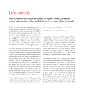 Less variety
The future of choice is about less variety, but not less interest, as retailers


One of the most provocative initial viewpoints in the   Consumers are making a trade-off in a
Future Agenda programme was that of the future
                                                        smart way and cost is winning.

and other fast-developing economies become the


                                                        as the automotive and fashion industries, but would

                                                        felt that outside the world of digital products and
                                                        services, a shift to less, not more, choice is credible.
                                                        Within this context, the future role of choice editors
trade are all too clear and we can see the end of       and choice curators became a strong area of
                                                        discussion, and one that points to a future of more

in a smart way and cost is winning. We therefore face
the challenge of how to deal with a reduction in the
number of options in the categories of consumption      want more choice:We see more individualisation and

also argued the case that ‘fewer choices provide

of variety, but when faced with too many choices, we    number of times, people have got used to having
tend to vacillate and delay decisions. We may want      ever more variety and they are going to resist having

                                                        that, especially in China, the desire for labels and
                                                        the latest products is in many ways already stronger

food companies, retailers, media organisations and
consumer product manufacturers, there was wide-
 