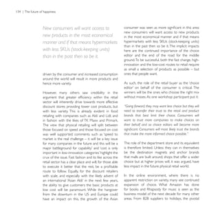 New consumers will want access to
                                                           new consumers will want access to new products
new products in the most economical                        in the most economical manner and if that means
manner and if that means hypermarkets
                                                           than in the past then so be it. The implicit impacts
with less SKUs (stock-keeping units)                       here are the continued importance of the choice
than in the past then so be it.                            editor and the end of the road for the middle
                                                           ground. To be successful, both the fast change, high-
                                                           innovation and the low-cost routes to retail require
                                                           as small a selection of products as possible – but
driven by the consumer and increased consumption           ones that people want.
around the world will result in more products and
hence more variety.                                        As such, the role of the retail buyer as the ‘choice

However, many others saw credibility in the                winners will be the ones who choose the right mix

sector will inherently drive towards more effective
discount stores providing lower cost products, but         “Going forward, they may want less choice but they will
with less variety. This is already evident in food         need to transfer their trust to the retail and product
retailing with companies such as Aldi and Lidl, and        brands that best limit their choice. Consumers will
                                                           want to trust more companies to make choices on
The view that physical retailing will split between        their behalf and so choice editors will become more
those focused on speed and those focused on cost
was well supported: comments such as ‘speed to             that make the more informed choice possible.”

for many companies in the future and this will be a        The role of the department store and its equivalent

                                                           be the destination magnets and anchor brands
                                                           that malls are built around, shops that offer a wider
retail sector has a clear place and will, for those able   choice but at higher prices will, it was argued, have
                                                           less impact in the future physical retail world.


                                                           apparent restriction on variety, many see continued
the ability to give customers the basic products at        expansion of choice. What Amazon has done
low cost will be paramount. While the hangover
                                                           business model of the next decade for many other
have an impact on this, the growth of the Asian
 