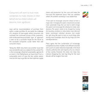 Consumers will want to trust more
                                                            non-core the expensive luxury that can subsidise
companies to make choices on their
behalf and so choice editors will
                                                            “If we want to encourage consumer choice to have a
                                                            major role in changing the system, towards for example
                                                            more sustainable living, then we need to both change
                                                            the system and encourage the individual to make wiser
issue will be recommendation of purchase from               decisions. The system needs to be changed by moving
                                                            the boundary conditions to allow better, more informed,
of ‘a situation of over-supply where consumers are          better incentivised individual decisions that enable
                                                            the right thing. We need to start on small things while
with-similar-searches-purchased type of approach            sharing more knowledge about the big things and their
is seen to be a successful recipe for the future as         interdependencies.”
the successful companies curate rather than edit
consumer choice.                                            Many agree that the combination of increasingly

                                                            and a push on waste reduction, especially in the food
was consistently seen as a catalyst for less variety.This   industry, will drive the vast majority of us to a future
                                                            of less variety. However, this does not mean less
an event in the Netherlands we heard that: ‘From a
sustainability point of view, the less variety option       decade will be tougher than ever.
must be the way to go. We can then optimise supply




                                                                                                                       insights
 