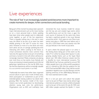 Live experiences
The role of ‘live’ in an increasingly isolated world becomes more important to
create moments for deeper, richer connections and social bonding.

                                                          reinvented the music business model for venues
major international event such as the moon landing        and the top acts and created huge events where
or, on a more personal level, a family wedding            the performance, and not the music, is again the
have been times when people want to collectively          core source of revenues. At the same time, there
come together as part of the live experience.
There is arguably nothing new in this and, in many
ways, the desire to be part of an event has been
steadily growing in line with TV access for many
years. However, as more of us live alone and many


virtual connections become more common than               the limiting factor, being part of the event via the
real ones, the opportunities to be part of something      radio, TV or online has always been big but it is also
and share a moment in time with others will become
increasingly important. Media companies are placing
ever more focus on live events, music festivals and       is dwarfed by more international occasions. The
shows are enjoying increased popularity, and informal

see that live experiences will be increasingly valuable
to us as common touch points in our lives.
                                                          population regularly tune in to the Olympics and the
Traditionally, live events have either been organised
around culture or sport and, in both of these areas,      the most watched event to date.
direct participation or involvement as part of the
extended global viewing audience has clearly been
growing. After the business model of the music            want to be part of. Major news stories attract huge
industry was turned upside-down by downloading,           international audiences as stories unfold and people
 