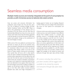 Multiple media sources are instantly integrated at the point of consumption to
provide us with immersive access to tailored, bite-sized content.

How we access and consume information has
undergone rapid change over the past few years.
                                                          also focus on how options for consumption are
                                                          changing.
well as the introduction of new devices such as
                                                          A future in which we can all access a host of alternative
fundamentally affected how many of us now use and         media sources as we switch between many different
                                                          devices from multiple sources in a smooth and

expect even greater change as the acceleration of         this will be ubiquitous and the norm for many of
new technologies increases.                               us: our PCs, mobiles and TVs will have merged and
                                                          become integrated with a host of new devices that
While some of the new platforms and devices that          allow us to access a global library of information and
will have an impact are yet to be invented, many
others are already in development and being planned       created or captured will be organised and indexed
for mainstream rollout. As such, there are several        automatically and be available to us all. All content,
                                                          including that which has just been created, will be
future of media creation, sharing and consumption.        tagged and available to be shared by anyone and


existing media organisations, but the effects they will

recent times, the concept of seamless consumption         All content, including that which has
has been much hyped as an impending reality but has       just been created, will be tagged and
                                                          available to be shared by anyone
happen are all starting to align: the Wired magazine      and everyone through fully open data
app on the iPad, which allows intuitive browsing
between text, video and image manipulation, is a          archives.
 