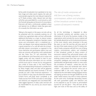 led by public broadcasters but capitalised on by new    The role of media companies will
text, image and video search engines, the web will
automatically organise the most relevant material for   shift from one of being creators,
us. TV feeds, amateur video, relevant text and data     commissioners, editors and schedulers
will all be auto-assembled for us and around us with
                                                        of their broadcast content to being
                                                        curators of everyone’s material.
and tailored mix of different media that gives each
of us exactly the information we want.

                                                        As all this technology is integrated to allow
be presented with this constantly evolving mix of       the constantly evolving and seamless access to
content, but augmented video and text will provide      information of all sorts, the business models of the
additional information as a layer on device screens     organisations which provide the source material will

access and consumption will, it is predicted, be a      of the music industry were reinvented in the past
richer and deeper, more tailored experience. While      few years, so over the next few will many parts of

and-relax passive consumption as opposed to the         role of media companies will shift from one of being
more interactive and participative option, how and      creators, commissioners, editors and schedulers
what we consume will become more sophisticated          of their broadcast content to being curators of

                                                        access to a recommended repertoire of constantly
                                                        evolving content drawn from their own and other
mood. We will access information not via a remote
control, touch pad or mouse, but by using gestures
very similar to those seen in the movie Minority        the co-creation of material – where fans and the
Report and already being introduced in a simpler form


provide you with a fully immersive experience – if

                                                        wider media industry may shift its modus operandi.
                                                        At the same time, increasingly demanding viewers
                                                        will want guaranteed quality and relevance and
sized, tagged segments of video, audio and text will    so be prepared to pay for access to personalised
be reassembled for you and by you around topics
of interest.                                            highs and none of the lows and so the ability of
 