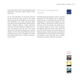 Gaming will increasingly set the
programmes with lower quality material will be
                                                        standards.

As the next generation of consumers becomes
                                                        expectation for many. Adverts will no longer be
industry, gaming will increasingly set the standards.
The expectations set in the multi-player, highly
                                                        digital platforms, personalised product placement
                                                        will occur within, not outside, core media and so
outcomes and cross-referenced materials are the         the business models for many media companies
                                                        will fragment. Many see that the next decade will
                                                        be a time of reinvention for the media industry and
            Call of Duty, Grand Theft Auto and Halo     traditional players, mobile operators, new platforms
                                                        and globally open sources of material will all compete
into parallel worlds online as well as comment in       and coalesce in new ways. One way or another
the real world.




                                                                                                                 insights
 