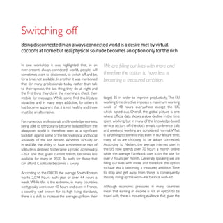 Being disconnected in an always connected world is a desire met by virtual
cocoons at home but real physical solitude becomes an option only for the rich.


ever-present always-connected world, people will
sometimes want to disconnect, to switch off and be,      therefore the option to have less is
                                                         becoming a treasured ambition.
to their spouse, the last thing they do at night and


attractive and in many ways addictive, for others it
has become apparent that it is not healthy and there
must be an alternative.                                  which opted out. Overall, the global picture is one


being able to temporarily become isolated from the

                                                         is surprising to some is that, even in our leisure time,
advances of the last decade. Whether virtually or        many of us are choosing to be always connected.
in real life, the ability to have a moment or two of     According to Nielsen, the average internet user in
solitude is destined to become a prized commodity
– but one that, given current trends, becomes less

can afford it, solitude becomes a luxury.
                                                         to have less is becoming a treasured ambition. Time
                                                         to stop and get away from things is consequently


                                                         Although economic pressures in many countries
                                                         mean that earning an income is not an option to be
there is a shift to increase the average up from their   toyed with, there is mounting evidence that, given the
 