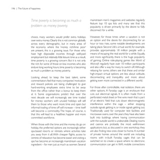 Time poverty is becoming as much a
problem as money poverty.                                    popularity is driven primarily by the desire to fully
                                                             disconnect for a while.

                                                             However, for those times when a vacation is not
over extra money. Clearly this is not common globally        an option and the desire for disconnecting for an
across every demographic, but in many areas of               hour or two rises, some notable developments are

are present, this is a growing issue. For those who
have high disposable incomes through well-paid
employment but relatively little leisure time as a result,
                                                                                                             World of
the rich: for some of those on low incomes who also          Warcraft
                                                             and also offer a way for many to switch off. Although
as much a problem as money poverty.                          relaxing for some, others see that these and similar
                                                             high-impact virtual options are less about solitude,
                                                             disconnecting and tranquillity and more about
                                                             getting even more connected in a different world.
and reward policies are being challenged to give
                                                             For those after controllable, real isolation, there are
                                                             other options. A Faraday cage is an enclosure that

next decade we will increasingly see time traded

them to those who want more time and open but                interference within the cage – either stopping
informal trading of time off will increase – time itself     outside signals getting in, or inside signals getting out.
will become a commodity. The hope, of course, is             Traditionally used for computer test facilities and
that this will lead to a healthier, happier and more         microwave ovens, over the years they have also been
                                                             built into buildings where having communication

When those with the time and the money do go on
holiday, the preferred options are increasingly either

                                                             of private homes around the world are including
centres of relaxation has become easier and visiting a       rooms with in-built Faraday cages that can be
spa has become an increasingly mainstream vacation           switched on to create a space where no electronic
 