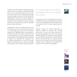 For many the ability to switch off and
within the room, occupants can really switch off. Not
only are such rooms being built into new homes          be temporarily alone is an increasingly
but do-it-yourself advice for building Faraday cages    scarce luxury.
is starting to appear more and more on the internet.

                                                        are staying at home for longer. After half a century
notable how many recognise the issue and are being      of families becoming more geographically dispersed,
attracted by the opportunity to have an accessible      in some areas cohabitation in more crowded homes
sanctuary within the home.                              is increasing and, with it, fewer opportunities for
                                                        solitude.

the ability to switch off and be temporarily alone      Whether through such physical alternatives as
is an increasingly scarce luxury. From an economic
perspective, as highlighted above, some people do
not have the money to be able to disconnect. From
a social perspective, we are also seeing the growth     Whether people want more privacy, to be fully alone
in some regions of the multigenerational household:     or to be with family and friends, it is evident that the
as lifespans are extended and out-patient care          desire to be disconnected in an always-connected
is improved, grandparents are around for longer.        world is on the increase. How far we will have gone

with increasing costs of higher education, students     change for some are all becoming aligned.




                                                                                                                   insights
 