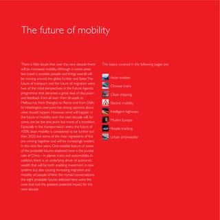 The future of mobility


There is little doubt that over the next decade there     The topics covered in the following pages are:
will be increased mobility. Although in some areas
less travel is possible, people and things overall will
be moving around the globe further and faster. The             Asian aviation
future of transport and the future of migration were
                                                               Chinese trains
two of the initial perspectives in the Future Agenda
programme that attracted a great deal of discussion            Clean shipping


to Washington, everyone has strong opinions about
what should happen. However, what will happen in
the future of mobility over the next decade will, for
some, not be the end point but more of a transition.




are coming together and will be increasingly evident
in the next few years. One notable feature of some
of the probable futures explored here is the pivotal

addition, there is an underlying driver of economic
wealth that will be both enabling investment in new
systems but also causing increasing migration and
mobility of people. Within the myriad conversations,
the eight probable futures selected here were the
ones that had the greatest potential impact for the
next decade.
 