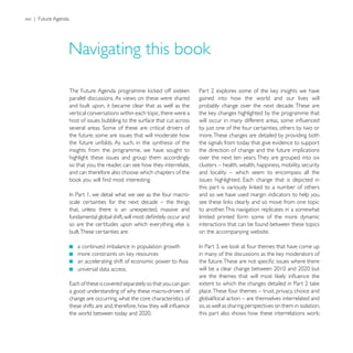 xvi | Future Agenda




                      parallel discussions. As views on these were shared      gained into how the world and our lives will
                      and built upon, it became clear that as well as the      probably change over the next decade. These are
                      vertical conversations within each topic, there were a
                      host of issues bubbling to the surface that cut across
                                                                               by just one of the four certainties, others by two or
                      the future; some are issues that will moderate how       more. These changes are detailed by providing both
                      the future unfolds. As such, in the synthesis of the     the signals from today that give evidence to support
                      insights from the programme, we have sought to           the direction of change and the future implications
                      highlight these issues and group them accordingly        over the next ten years. They are grouped into six
                      so that you, the reader, can see how they interrelate,   clusters – health, wealth, happiness, mobility, security
                      and can therefore also choose which chapters of the      and locality – which seem to encompass all the


                                                                               and so we have used margin indicators to help you
                      scale certainties for the next decade – the things
                      that, unless there is an unexpected, massive and         to another. This navigation replicates in a somewhat
                                                                               limited printed form some of the more dynamic
                      so are the certitudes upon which everything else is      interactions that can be found between these topics
                      built. These certainties are:                            on the accompanying website.

                         a continued imbalance in population growth

                         an accelerating shift of economic power to Asia
                         universal data access.


                      a good understanding of why these macro-drivers of       place. These four themes – trust, privacy, choice and
                      change are occurring, what the core characteristics of   global/local action – are themselves interrelated and
                                                                               so, as well as sharing perspectives on them in isolation,
 