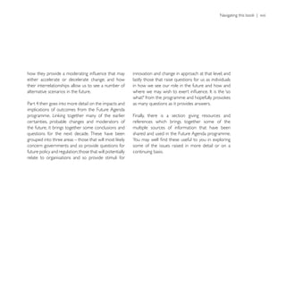 innovation and change in approach at that level; and
either accelerate or decelerate change; and how             lastly those that raise questions for us as individuals
their interrelationships allow us to see a number of        in how we see our role in the future and how and
alternative scenarios in the future.

                                                            as many questions as it provides answers.
implications of outcomes from the Future Agenda
                                                            Finally, there is a section giving resources and
certainties, probable changes and moderators of             references which brings together some of the
the future, it brings together some conclusions and         multiple sources of information that have been
questions for the next decade. These have been              shared and used in the Future Agenda programme.

concern governments and so provide questions for            some of the issues raised in more detail or on a
future policy and regulation; those that will potentially   continuing basis.
relate to organisations and so provide stimuli for
 
