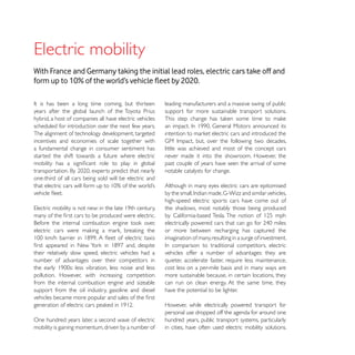 With France and Germany taking the initial lead roles, electric cars take off and


                                                         leading manufacturers and a massive swing of public
years after the global launch of the Toyota Prius        support for more sustainable transport solutions.
hybrid, a host of companies all have electric vehicles
scheduled for introduction over the next few years.
The alignment of technology development, targeted
incentives and economies of scale together with
a fundamental change in consumer sentiment has           little was achieved and most of the concept cars
started the shift towards a future where electric        never made it into the showroom. However, the
                                                         past couple of years have seen the arrival of some
                                                         notable catalysts for change.
one-third of all cars being sold will be electric and
                                                         Although in many eyes electric cars are epitomised

                                                         high-speed electric sports cars have come out of
                                                         the shadows, most notably those being produced


                                                         or more between recharging has captured the
                                                         imagination of many, resulting in a surge of investment.

their relatively slow speed, electric vehicles had a     vehicles offer a number of advantages: they are
number of advantages over their competitors in           quieter, accelerate faster, require less maintenance,
                                                         cost less on a per-mile basis and in many ways are
pollution. However, with increasing competition          more sustainable because, in certain locations, they
from the internal combustion engine and sizeable         can run on clean energy. At the same time, they
support from the oil industry, gasoline and diesel       have the potential to be lighter.

                                                         However, while electrically powered transport for
                                                         personal use dropped off the agenda for around one
One hundred years later, a second wave of electric       hundred years, public transport systems, particularly
mobility is gaining momentum, driven by a number of      in cities, have often used electric mobility solutions.
 