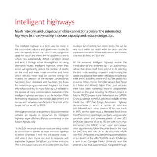 Mesh networks and ubiquitous mobile connections deliver the automated
highways to improve safety, increase capacity and reduce congestion.

The intelligent highway is a term used by many in            roadways full of nothing but robotic trucks. This will be
the automotive industry and government bodies to             very much within our reach within ten years and the
                                                             implementation issues revolve solely around the business
does not occur and there are no accidents; a world           case, road facilities, and such like.”
where cars automatically detect a problem ahead
                                                             At the extreme, intelligent highways enable the
                                                             introduction of the driverless car – an autonomous

                                                             the best route, avoiding congestion and choosing the
which will also mean that we use less energy for             speed and distance from other vehicles to ensure that
mobility. This ambition of the transport professionals       there are no accidents.This is what you see played out
has been much discussed and has been the focus                                               Batman and Total Recall
for numerous programmes over the years, but these            to I, Robot and Minority Report. Over past decades,
efforts have only led to many false starts. However, in      there have been numerous research programmes
the opinion of many commentators, realisation of the
intelligent highways concept is on the horizon. With
forthcoming regulation, technology deployment and

                                                             demonstration in which a number of driverless

Although private cars are a primary focus, commercial
vehicles are equally as important. As intelligent

Future Agenda blog:

“In the USA new truck-exclusion roads are being studied      vision algorithms to follow the white lines in the road
for construction in parallel to major interstate highways
to relieve congestion. I think this will become reality –
and, when it does, trucks can start to cooperate with

This is the platoon idea, and in its fullest form you have   prize for a car that autonomously navigated through
 