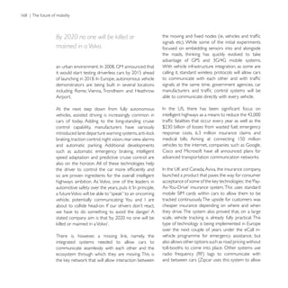By 2020 no one will be killed or
maimed in a Volvo.                                      focused on embedding sensors into and alongside


                                                        With vehicle infrastructure integration, as some are
                                                        calling it, standard wireless protocols will allow cars

demonstrators are being built in several locations      signals; at the same time, government agencies, car

Airport.                                                able to communicate directly with every vehicle.

At the next step down from fully autonomous
vehicles, assisted driving is increasingly common in
cars of today. Adding to the long-standing cruise
control capability, manufacturers have variously



                                                        Cisco and Microsoft have all announced plans for
speed adaptation and predictive cruise control are
also on the horizon. All of these technologies help

so are proven ingredients for the overall intelligent   launched a product that paves the way for consumer
highways ambition. As Volvo, one of the leaders in



                                                        cheaper insurance depending on where and when
                                                        they drive. The system also proved that, on a large


                                                        over the next couple of years under the eCall in-
                                                        vehicle programme for emergency assistance, but
integrated systems needed to allow cars to              also allows other options such as road pricing without
communicate seamlessly with each other and the          toll-booths to come into place. Other systems use
ecosystem through which they are moving. This is
                                                        and between cars (Zipcar uses this system to allow
 