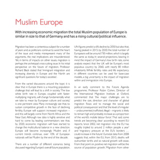 With increasing economic migration the total Muslim population of Europe is


Migration has been a contentious subject for a number
of years and, as politicians continue to avoid the heart
of the issue and media misrepresent many of the
arguments, the real implications are misunderstood.
Yet, in terms of impacts on other issues, migration is

perspective on the future of migration, Professor
                                                           inhabitants. While fertility rates and life expectancy
                                                           in different countries can be used for base-case
                                                           models, a big uncertainty is the impact of migration

From the varied discussions around the topic it is

challenge that will lead to a shift in society. ‘The low

multiplying migrants, will change fundamentally what       commented that ‘the major challenges are to
                                                           predict the size, direction and character of global
is one pertinent view. Many increasingly see that, to
sustain competitive growth in the face of declining

and this will largely come from North Africa and the       to remain high and probably increase as a proportion

hard to come by, leading commentators see that,

change the multicultural balance in a new direction.


nationals will be Muslim by the end of the decade.
                                                           outnumber births and so natural growth will cease.
There are a number of different scenarios being            From that point on, positive net migration will be the
                                                           source of population growth. ‘Migration from other
 