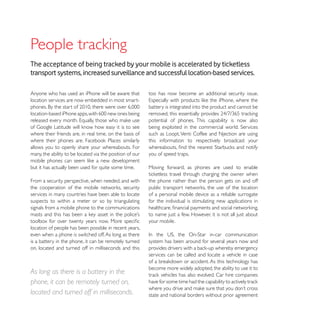 The acceptance of being tracked by your mobile is accelerated by ticketless
transport systems, increased surveillance and successful location-based services.

Anyone who has used an iPhone will be aware that          too has now become an additional security issue.
location services are now embedded in most smart-
                                                          battery is integrated into the product and cannot be

                                                          potential of phones. This capability is now also

where their friends are, in real time, on the basis of    such as Loopt, Venti Coffee and Njection are using
                                                          this information to respectively broadcast your
allows you to openly share your whereabouts. For
many, the ability to be located via the position of our   you of speed traps.

but it has actually been used for quite some time.        Moving forward, as phones are used to enable

From a security perspective, when needed, and with        the phone rather than the person gets on and off

services in many countries have been able to locate       of a personal mobile device as a reliable surrogate
suspects to within a meter or so by triangulating         for the individual is stimulating new applications in
signals from a mobile phone to the communications
                                                          to name just a few. However, it is not all just about
                                                          your mobile.
location of people has been possible in recent years,
even when a phone is switched off. As long as there
is a battery in the phone, it can be remotely turned      system has been around for several years now and
on, located and turned off in milliseconds and this
                                                          services can be called and locate a vehicle in case

                                                          become more widely adopted, the ability to use it to
As long as there is a battery in the
phone, it can be remotely turned on,
located and turned off in milliseconds.                   state and national borders without prior agreement
 