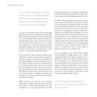 The use of the location of a personal                      feature at many airports – are adding an extra layer of

mobile device as a reliable surrogate                      issues around privacy are bubbling under the surface.
for the individual is stimulating new

payments and social networking.                            for the monitoring of people and their movement


                                                           cameras, the average person is photographed over
– or, if you do, then they charge you for the privilege.
                                                           instance by the security services for national security
there is widespread acceptance of this capability.The      and counter-terrorism surveillance, this is now going
                                                           mainstream in the commercial world. Although the
                                                           subject of some concerns about privacy, after trialling

                                                           recognition to a wider audience to allow them to
for better emergency assistance, it also facilitates the   search for something on the internet simply by
introduction of pervasive road pricing and similar
schemes – without the need for toll booths.
                                                           Privacy campaigners have cautioned that adding


and out of transport systems and many public and

                                                           are also developing face-recognition tools, a global
to an individual credit card holder and so can tell        rollout is not far away. Although a privacy invasion
the system where you enter and exit the tube or
                                                           with more customer-focused applications coming
and Melbourne provide the functionality and so, as         on-line every day, providing new information to all,
non-contact payment is adopted more widely, this           consumer resistance will be marginal.




While passes are common for many corporate                 Car hire companies have for some
employees and visitors, the introduction of biometric
                                                           time had the capability to actively track
recognition or iris scans and which are a common           where you drive.
 