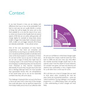 Context


of things that will be largely the same, such as the


aspects of life that we can pretty well guarantee will
change slightly, for example by being faster, slower,
smaller or bigger than today: faster computers, slower

are relatively predictable – in fact, almost certain.

One of the core assumptions of many futures
programmes is that there are certainties and
uncertainties, so, assuming you can identify what they
are, it should be perfectly possible to build alternative
views of the future based on combinations of these.

we can see a range of trends that might have an
increasing impact in the world. These are things that
are emerging or accelerating today and may become

alternatively, of course, they may give way to the next     observe how sustainability is now a hygiene factor
                                                            for us all rather than a niche issue for some.

of the world today and so we can be reasonably              All in all, there are a host of changes that we need


                                                            radical revolutions. The big challenge in any foresight
                                                            programme is in differentiating these and gaining
                                                            a clear understanding of which changes are most
 