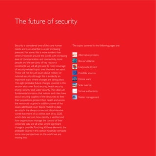 The future of security


                                                       The topics covered in the following pages are:
needs and is an area that is under increasing
pressure. For some, this is more evident than
others. However, around the world, with increasing          Alternative proteins
ease of communication and connectivity, more

constraints, we will all get used to more coverage
of security-related topics over the next ten years.
These will not be just issues about military or             Credible sources
national security, although this is evidently an

The eight probable future changes covered in this
section also cover food security, health security,
energy security and water security. They deal will          Virtual authenticity
fundamental concerns that nations and cities have
about securing supplies of the resources to feed            Water management
their populations, protect their health and access

issues addressed cover topics related to data




how organisations manage the control of their

change is possible. Touching all these elements, the
probable futures in this section hopefully stimulate
some new perspectives on the world we are
moving into.
 