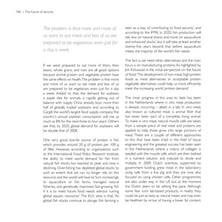 The problem is that more and more of
us want to eat meat and less of us are
prepared to be vegetarian, even just for
a day a week.
                                                         The fact is, we need other alternatives and the main
                                                         focus is on manufacturing proteins. As highlighted by
beans, whole grains and nuts are all good options
because animal protein and vegetable protein have        of food: ‘The development of non-meat, high-protein
the same effects on health.The problem is that more      foods as meat alternatives or acceptable protein
and more of us want to eat meat and less of us
are prepared to be vegetarian, even just for a day

a staple diet for animals, is rapidly getting out of     The most progress in this area to date has been
balance with supply. China already buys more than        in the Netherlands where in vitro meat production
half of globally traded soybeans and, according to       is already occurring – albeit in a lab. ‘In vitro meat,


                                                                  in vitro
                                                         from a sample piece of real meat and proteins are
                                                         applied to help these grow into large portions of
                                                         meat. There are a couple of different approaches

                                                         engineering and the greatest success has been seen
                                                         in the Netherlands where a matrix of collagen is
                                                         seeded with the muscle cells which are then bathed
                                                         in a nutrient solution and induced to divide and

                                                         government funding, grew meat in the laboratory
such an extent that we can no longer rely on this        using cells from a live pig and they are now also
resource and the world will have to ‘turn increasingly


if it is to meet future food needs without ruining       some fear such lab-based products, in reality they
                                                         could be just as tasty as natural meats and may even
                                                         be healthier by virtue of having a lower fat content.
 