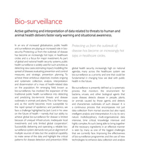 Active gathering and interpretation of data related to threats to human and
animal health delivers faster early warning and situational awareness.

                                                            Protecting us from the outbreak of
and surveillance are playing an increased role in bio-
                                                            disease has become an increasingly hot
has become an increasingly hot topic in healthcare          topic in healthcare circles.
circles and is a focus for major investment. As part
of global and national health security systems, public
health surveillance is widely used for such activities as
detecting new cases; estimating impact; modelling the       global health security increasingly high on national
spread of diseases; evaluating prevention and control       agendas, many across the healthcare system see
measures; and strategic prevention planning. To             bio-surveillance as a priority and one that could be
achieve these ambitious objectives involves ongoing         fundamental in changing how we deal with public
and systematic collection, analysis, interpretation         health in the future.
and dissemination of a mass of health-related data

bio-surveillance, has involved the expansion of the         process that monitors the environment for
traditional public health surveillance into detecting       bacteria, viruses, and other biological agents that
and predicting bio-terrorist threats and disease            cause disease; detects disease in people, plants,
                                                            or animals caused by those agents; and detects
and, as the world becomes more susceptible to
the rapid spread of epidemics and pandemics, we             a continuous process that encompasses not just
                                                            data collection from myriad sources but also rapid,
on the future of health – namely, that ‘our ability to
achieve global bio-surveillance for disease is limited      nature multidisciplinary, multi-organisational, data
because of unequal infrastructure, inadequate local
                                                            highly complex. As such, being able to bring together
                                                            all the necessary ingredients in an effective manner
surveillance system demands not just an alignment of        is seen by many as one of the biggest challenges
multiple sources of data but the analytical capability
                                                            of bio-surveillance programmes and the use of new
patterns for disease detection and prevention. With         technologies to enhance data collection and analysis
 