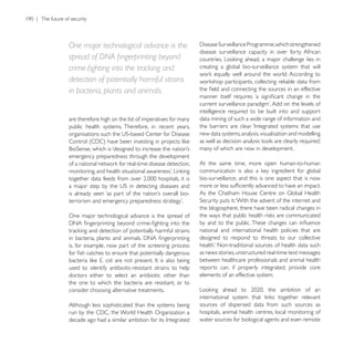 One major technological advance is the
                                                         disease surveillance capacity in over forty African

                                                         creating a global bio-surveillance system that will

detection of potentially harmful strains
in bacteria, plants and animals.

                                                         intelligence required to be built into and support
are therefore high on the list of imperatives for many   data mining of such a wide range of information and
public health systems. Therefore, in recent years,
                                                         new data systems, analysis, visualisation and modelling

                                                         many of which are now in development.
emergency preparedness through the development
                                                         At the same time, more open human-to-human

                                                         bio-surveillance, and this is one aspect that is now



                                                         the blogosphere, there have been radical changes in
One major technological advance is the spread of

                                                         national and international health policies that are
                                                         designed to respond to threats to our collective
is, for example, now part of the screening process
                                                         as news stories, unstructured real-time text messages
            E. coli                                      between healthcare professionals and animal health
used to identify antibiotic-resistant strains to help    reports can, if properly integrated, provide core
doctors either to select an antibiotic other than        elements of an effective system.
the one to which the bacteria are resistant, or to
consider choosing alternative treatments.

Although less sophisticated than the systems being       sources of dispersed data from such sources as
                                                         hospitals, animal health centres, local monitoring of
                                                         water sources for biological agents and even remote
 
