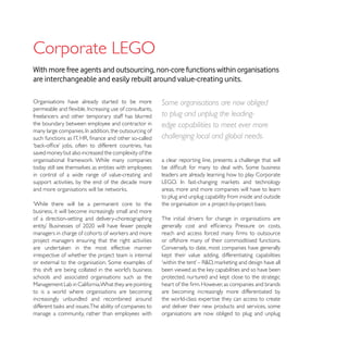 With more free agents and outsourcing, non-core functions within organisations
are interchangeable and easily rebuilt around value-creating units.

Organisations have already started to be more           Some organisations are now obliged
freelancers and other temporary staff has blurred       to plug and unplug the leading-
the boundary between employee and contractor in         edge capabilities to meet ever more
                                                        challenging local and global needs.
saved money but also increased the complexity of the
                                                        a clear reporting line, presents a challenge that will
today still see themselves as entities with employees
in control of a wide range of value-creating and        leaders are already learning how to play Corporate
support activities, by the end of the decade more
                                                        areas, more and more companies will have to learn
                                                        to plug and unplug capability from inside and outside
‘While there will be a permanent core to the            the organisation on a project-by-project basis.
business, it will become increasingly small and more
of a direction-setting and delivery-choreographing      The initial drivers for change in organisations are


project managers ensuring that the right activities     or offshore many of their commoditised functions.
                                                        Conversely, to date, most companies have generally
irrespective of whether the project team is internal


schools and associated organisations such as the
Management Lab in California.What they are pointing
to is a world where organisations are becoming          are becoming increasingly more differentiated by
increasingly unbundled and recombined around            the world-class expertise they can access to create
                                                        and deliver their new products and services, some
manage a community, rather than employees with          organisations are now obliged to plug and unplug
 