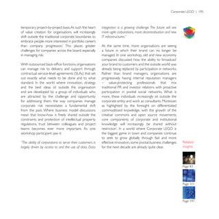 temporary project-by-project basis. As such ‘the heart     integration is a growing challenge. The future will see
of value creation for organisations will increasingly      more agile corporations, more decentralisation and new
shift outside the traditional corporate boundaries to      IT infrastructures.”
embrace people more interested in portfolio careers
                                                           At the same time, more organisations are seeing
challenges for companies across the board, especially      a future in which their brand can no longer be


                                                           your brand to customers and the outside world was


out exactly what needs to be done and to what              progressively having internal reputation managers
                                                           – value-protecting professionals that mix
and the best ideas sit outside the organisation
and are developed by a group of individuals who
are attracted by the challenge and opportunity             more, these individuals increasingly sit outside the
for addressing them, the way companies manage
                                                           as highlighted by the foresight on differentiated
from the past. Where business model discussions
                                                           creative commons and open source movements,
constraints and protection of intellectual property        core components of corporate and institutional
regulations, trust between colleagues and project
teams becomes ever more important. As one
                                                           the biggest game in town and companies continue

“The ability of corporations to serve their customers is   effective innovation, some pivotal business challenges
largely driven by access to and the use of data. Data      for the next decade are already quite clear.              insights




                                                                                                                     Page 111
 