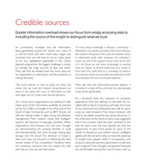 Credible sources
Greater information overload moves our focus from simply accessing data to
including the source of the insight to distinguish what we trust.

As connectivity increases and the information         “In many areas, knowledge is already a commodity –
being generated around the world rises, many of       Wikipedia is one obvious example. If this trend increases,
us will be faced with ever more data, insight and     then where is the power? One could ask whether access
                                                      to information really does empower the individual. I
of. As was highlighted repeatedly in the Future       would say only if the recipient knows what to do with
Agenda programme, ‘the biggest challenge is simply    it. In the future we will move increasingly to wanting
                                                      ‘data we choose’ to receive rather than just access to
Many see that we already have too much data, are      hard data. This could lead to a narrowing of opinions
too dependent on information and this prevents us     too early but clearly the successful recombination of the


“Too much reliance on data to guide our views has     Many see that this information–power balance is
meant that we have lost intuition. Going forward we
need to rise above the mass of information so that
once again we can make more focused decisions.”
                                                      At a structural level, the migration of computer


                                                      of our personal and professional lives will be spent
                                                      using our web browsers. That means browsers will

management. Their research shows that intelligent     the initial view on the future of data, it was suggested
systems will become increasingly prevalent. Other     that ‘if we consider what has been achieved in the
                                                      past ten years, over the next decade we have the

and interoperability that come through moving data    world of ubiquitous and uniform access, intelligent
                                                      agents and the semantic web, we have the potential
clear and many are focused on delivering the best     to enable even greater shifts in transparency and
answer ahead of the competition. However, there       access to data than previous generations could have
are numerous concerns over the impact this shift
will have on how we use information.                  are comfortable sharing their search history with us,
 