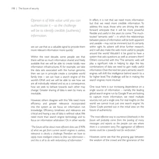 Opinion is of little value until you can
                                                         but that we need more credible information. To
authenticate it – so the challenge                       address this issue, those who are driving the web
will be to identify credible (authentic)                 forward anticipate that it will be more powerful,

information.
                                                         between pieces of information will be both apparent

we can use that as a valuable signal to provide them


Within the next decade, some people see that
there will be so much information shared and freely      Others concurred with this: ‘The semantic web will
available that we will be able to create totally new
                                                         combinations of data we need to gain really useful
the data sets associated with the human genome,          information. Over the next ten years, semantic search
then we can in principle create a complete world         engines will shift the intelligence behind search to a
family tree – we can have a search engine of the

are all individually related and so, as a consequence,
                                                         One issue here is our increasing dependence on a
                                                         single source of information – namely, the leading
inevitable.
                                                         to capture more information, we need multiple
However, others disagree with this: ‘We need more        sources, not just a single one. For real insights on the

into the system as we focus on information not
                                                         future of authenticity:
critical and having a sea of data is without value. We
need more than search engine technology and to           “The most effective way to counteract falsehoods in the
                                                         future will probably come from the pooling of many
                                                         messages and reports so the people can see where
                                                         there is a consistent story. The aggregation of different
of what we get from current search engines is useless,
relevance is clearly a challenge. Therefore we have to
                                                         However, some see that the growing gap between
and this is all to do with redundancy of information.”   the wisdom of the crowd and the ignorance of the
 
