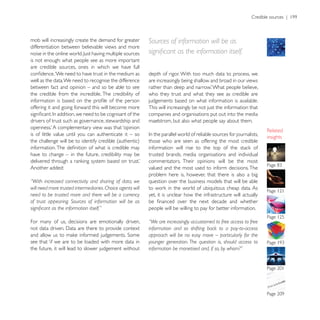 mob will increasingly create the demand for greater         Sources of information will be as
differentiation between believable views and more

is not enough: what people see as more important
are credible sources, ones in which we have full
                                                            depth of rigor. With too much data to process, we
well as the data. We need to recognise the difference       are increasingly being shallow and broad in our views
between fact and opinion – and so be able to see
the credible from the incredible. The credibility of        who they trust and what they see as credible are
                                                            judgements based on what information is available.
offering it and going forward this will become more         This will increasingly be not just the information that
                                                            companies and organisations put out into the media
drivers of trust such as governance, stewardship and        maelstrom, but also what people say about them.

is of little value until you can authenticate it – so
                                                                                                                      insights
                                                            those who are seen as offering the most credible

have to change – in the future, credibility may be          trusted brands, media organisations and individual
                                                            commentators. Their opinions will be the most
Another added:                                              valued and the most used to inform decisions. The
                                                            problem here is, however, that there is also a big
“With increased connectivity and sharing of data, we        question over the business models that will be able
will need more trusted intermediaries. Choice agents will
need to be trusted more and there will be a currency        yet, it is unclear how the infrastructure will actually
of trust appearing. Sources of information will be as
                                                            people will be willing to pay for better information.

For many of us, decisions are emotionally driven,           “We are increasingly accustomed to free access to free
                                                            information and so shifting back to a pay-to-access
                                                            approach will be no easy move – particularly for the
see that ‘if we are to be loaded with more data in
the future, it will lead to slower judgement without        information be monetised and, if so, by whom?”
 