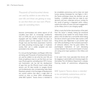 Thousands of hand-launched drones                      be completely autonomous, and so does not need

are used by soldiers to see what lies                  the Taranis prototype shows the direction we are
over hills and these are getting so easy
to use that there are now even iPhone                  the world of gaming is integrated within military
apps for controlling them.
                                                       as the military terms it, are changing rapidly.




casualties have been an increasingly unwelcome
item on CNN, the use of unmanned drones each


though many see that these assassination machines
                                                       of ordinance delivery that has gone before, the
society, their use is widely accepted and even         psychological implications of such decreasing
promoted in the media.                                 contact between the source and recipient of action
                                                       are raising some major questions in the military and
                                                       beyond.
are being used. Thousands of hand-launched drones
are used by soldiers to see what lies over hills and
these are getting so easy to use that there are now    be engaging in aerial battle and choosing targets for

and Automation Lab has led the development


and simultaneously view corresponding video feeds.
                                                       BAE Systems’ Taranis drone is intended
                                                       to be completely autonomous, and so
                                                       does not need human piloting.
 