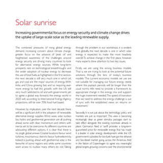 Increasing governmental focus on energy security and climate change drives
the uptake of large-scale solar as the leading renewable supply.

The combined pressures of rising global energy
demand, increasing concern about climate change,           that, globally, the next decade is one in which solar

heightened awareness of the challenges around

for alternative energy sources. While long-term
                                                           Firstly, we are using the wrong business models.
the wider adoption of nuclear energy to decrease

the next decade is still very much one in which oil,       models: ‘The current economic models we use are
gas and coal are the major sources of energy. With         not suitable for managing our future energy needs


                                                           appropriate change in the energy mix and support
to agree a global way forward, the energy world in         the huge investment needed.The speed of transition
                                                           that we need to address the energy challenge is out
                                                           of sync with the established views on returns on

However, by implication, over the next decade there

alternative energy supplies. Wind, wave, solar, nuclear,
bio, hydro and geothermal generation are all pushing
ahead, some with clear momentum and others with
inertia yet to be overcome. As different countries are
advocating different options, it is clear that there is    guaranteed price for renewable energy that has made
no single global answer. Coastal locations favour wind
turbines, mountainous districts favour hydroelectricity,

favourite of sunny regions and, while some countries       in the failure of Copenhagen to agree any meaningful
                                                           global targets, growing concerns over the environmental
 