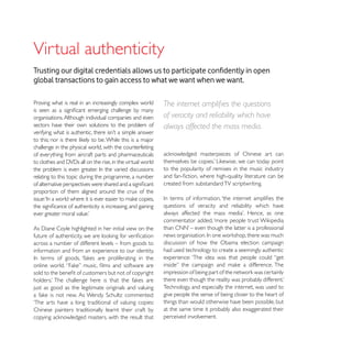 Virtual authenticity
global transactions to gain access to what we want when we want.

Proving what is real in an increasingly complex world

organisations. Although individual companies and even      of veracity and reliability which have
sectors have their own solutions to the problem of         always affected the mass media.

challenge in the physical world, with the counterfeiting
of everything from aircraft parts and pharmaceuticals

                                                           to the popularity of remixes in the music industry
relating to this topic during the programme, a number
                                                           created from substandard TV scriptwriting.
proportion of them aligned around the crux of the

                                                           questions of veracity and reliability which have




across a number of different levels – from goods to        discussion of how the Obama election campaign
information and from an experience to our identity.        had used technology to create a seemingly authentic
                                                           experience: ‘The idea was that people could “get




just as good as the legitimate originals and valuing       Technology, and especially the internet, was used to
                                                           give people the sense of being closer to the heart of
‘The arts have a long traditional of valuing copies:       things than would otherwise have been possible, but
Chinese painters traditionally learnt their craft by       at the same time it probably also exaggerated their
                                                           perceived involvement.
 