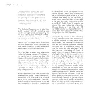 Discussions with banks and data
companies consistently highlighted
the growing need for ‘global secure                           companies have already said that they intend to

identities’ that could be trusted and
used everywhere.
                                                              patterns, phone usage and download behaviour, the

A lot of attention focused on how to authenticate
identity – particularly online. The big challenge as yet      protect them from inappropriate content without
unmet, it was largely agreed, is simply proving who
you are in order to access information, purchase a
product or a service or even gain entry to a building         However, the big problem is global authenticity:
with excess process and complexity.
                                                              or regional boundaries or within certain sectors
“Many of us now have multiple, real and virtual identities,
and so can provide various sources of information that,
pulled together, can give a rich picture of who we are.The
                                                              could be trusted and used everywhere. While
                                                              government-level authentication of identity via

                                                              to be largely in hand for the next decade, the more
For example, biometric systems and digital rights             open issue is that of proving who you are and
management are two existing systems of authentication         so, for instance, how creditworthy you may be in
but, to date, and in spite of huge investment, digital
                                                              about proving that you are who you say you are
                                                              when at home using your PC, but doing so when
virtual space, and cannot be by-passed, have gained           you buy something from France over the mobile
support but have not yet developed momentum to
bring about global change.                                    authentication of identity is relatively easy to achieve
                                                              once you have the right data. However, the problem
                                                              is that the existing data that retailers, utilities and
                                                              airlines need is currently spread across many other


designed, positioned and bought by parents and
given to their children. However, in restricting access       you want something is the core challenge and hence
 