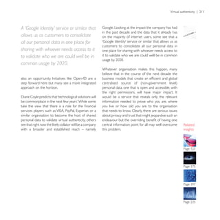 A ‘Google Identity’ service or similar that
                                                         in the past decade and the data that it already has
allows us as customers to consolidate                    on the majority of internet users, some see that a
all our personal data in one place for
                                                         customers to consolidate all our personal data in
sharing with whoever needs access to it                  one place for sharing with whoever needs access to
to validate who we are could well be in                  it to validate who we are could well be in common

common usage by 2020.
                                                         believe that in the course of the next decade the

step forward here but many see a more integrated
approach on the horizon.                                 personal data, one that is open and accessible, with

                                                         would be a service that reveals only the relevant
                                                         information needed to prove who you are, where
                                                         you live or how old you are to the organisation

similar organisation to become the host of shared        about privacy and trust that might jeopardise such an
personal data to validate virtual authenticity, others
                                                         central information point for all may well overcome
with a broader and established reach – namely            this problem.                                           insights
 