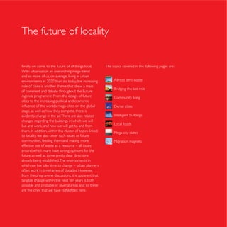 The future of locality


Finally we come to the future of all things local.    The topics covered in the following pages are:
With urbanisation an overarching mega-trend
and so more of us, on average, living in urban
                                                           Almost zero waste
role of cities is another theme that drew a mass
of comment and debate throughout the Future
Agenda programme. From the design of future                Community living
cities to the increasing political and economic

stage, as well as how they compete, there is
evidently change in the air. There are also related
changes regarding the buildings in which we will
                                                           Local foods

                                                           Mega-city states
to locality, we also cover such issues as future
                                                           Migration magnets
effective use of waste as a resource – all issues
around which many have strong opinions for the
future as well as some pretty clear directions
already being established. The environments in


from the programme discussions, it is apparent that
tangible change within the next ten years is both
possible and probable in several areas and so these
are the ones that we have highlighted here.
 