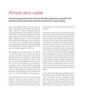 Almost zero waste
Escalating waste production and new attitudes, approaches, regulation and
business models lead many to aim for an almost zero-waste society.

                                                         waste, can be just as bad, both for people and for
waste being generated will double over the next          the planet.
twenty years. This is due to increasing population,
increasing urbanisation and increasing consumption.      The problem is that, with current practices, the world
The problem is shared with energy, food and water
supplies because the richer people get, the more         that we need to decouple waste generation from

                                                         mindsets but some regions have already introduced
of methane from rotting food. However, although          major initiatives to both reduce the amount of waste
great improvements have been made in dealing with        produced and also increase the levels of recycling.
it, the importance of waste management has been
low on the collective agenda for too long.               technologies are being introduced to automatically




                                                         of waste has become so culturally ingrained that the
                                                         country achieves some of the highest recycling rates

do now and Chinese people three times as much.
On top of this, we generate huge quantities of           far this model is transferable to other economies


it all is a costly exercise: rich countries spend some


                                                         For instance, some claim that in Mumbai the natural




                                                         good Mumbai is at collecting its rubbish, its record
 