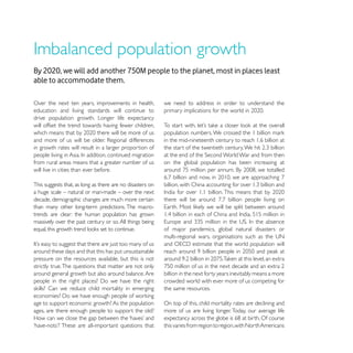 By 2020, we will add another 750M people to the planet, most in places least
able to accommodate them.

Over the next ten years, improvements in health,           we need to address in order to understand the
education and living standards will continue to
drive population growth. Longer life expectancy
will offset the trend towards having fewer children,

                                                           in the mid-nineteenth century to reach 1.6 billion at
in growth rates will result in a larger proportion of

from rural areas means that a greater number of us         on the global population has been increasing at
will live in cities than ever before.

This suggests that, as long as there are no disasters on
a huge scale – natural or man-made – over the next
decade, demographic changes are much more certain
than many other long-term predictions. The macro-
trends are clear: the human population has grown
massively over the past century or so. All things being
                                                           of major pandemics, global natural disasters or


around these days and that this has put unsustainable
pressure on the resources available, but this is not
strictly true. The questions that matter are not only
around general growth but also around balance. Are         billion in the next forty years inevitably means a more
                                                           crowded world with ever more of us competing for
                                                           the same resources.

age to support economic growth? As the population          On top of this, child mortality rates are declining and
ages, are there enough people to support the old?          more of us are living longer. Today, our average life

                                                           this varies from region to region, with North Americans
 