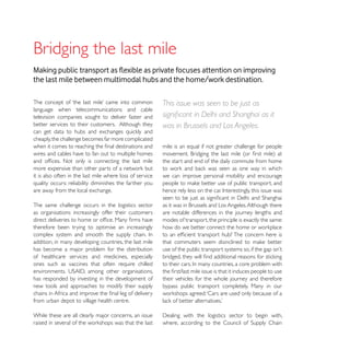 the last mile between multimodal hubs and the home/work destination.

                                                          This issue was seen to be just as
language when telecommunications and cable
television companies sought to deliver faster and
better services to their customers. Although they         was in Brussels and Los Angeles.
cheaply, the challenge becomes far more complicated
                                                          mile is an equal if not greater challenge for people
wires and cables have to fan out to multiple homes
                                                          the start and end of the daily commute from home

it is also often in the last mile where loss of service   we can improve personal mobility and encourage
quality occurs: reliability diminishes the farther you
are away from the local exchange.

The same challenge occurs in the logistics sector
as organisations increasingly offer their customers       are notable differences in the journey lengths and
                                                          modes of transport, the principle is exactly the same:
therefore been trying to optimise an increasingly

addition, in many developing countries, the last mile
has become a major problem for the distribution
of healthcare services and medicines, especially
ones such as vaccines that often require chilled

has responded by investing in the development of          their vehicles for the whole journey and therefore
new tools and approaches to modify their supply           bypass public transport completely. Many in our

from urban depot to village health centre.

While these are all clearly major concerns, an issue
 