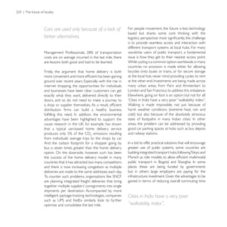 Cars are used only because of a lack of                 For people movement, the future is less technology

better alternatives.
                                                        is to provide seamless access and interaction with
                                                        different transport systems at local hubs. For many
                                                        would-be users of public transport, a fundamental
costs are on average incurred in the last mile, there   issue is how they get to their nearest access point.
are lessons both good and bad to be learned.            While cycling is a common option worldwide, in many
                                                        countries no provision is made either for allowing
Firstly, the argument that home delivery is both        bicycles onto buses or trains, or for secure storage
                                                        at the local hub, never mind providing cycles to rent

internet shopping, the opportunities for individuals    many urban areas, from Paris and Amsterdam to
and businesses have been clear: customers can get
exactly what they want, delivered directly to their


                                                        harsh weather conditions (extreme heat, rain and

advantages have been highlighted to support the
                                                        areas, the problem can be addressed by providing
that a typical van-based home delivery service
                            emissions resulting         and railway stations.

And the carbon footprint for a shopper going by
bus is seven times greater than the home delivery       greater use of public systems, some countries are
option. On the downside, however, such has been
the success of the home delivery model in many
countries that it has attracted too many competitors
and there is now increasing congestion as multiple      places these are being funded by governments
deliveries are made to the same addresses each day.     but in others large employers are paying for the

are planning integrated freight deliveries that bring   gained in terms of reducing overall commuting time

shipments per destination. Accompanied by more
                                                        Cities in India have a very poor
optimise and consolidate the last mile.                 “walkability index”.
 