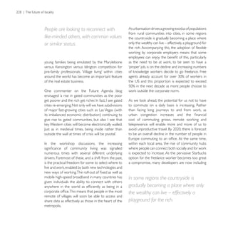 People are looking to reconnect with                     As urbanisation drives a growing exodus of populations
                                                         from rural communities into cities, in some regions
like-minded others, with common values                   the countryside is gradually becoming a place where
or similar status.                                       only the wealthy can live – effectively a playground for




young families being emulated by the Marylebone


around the world has become an important feature
of the real estate business.

One commenter on the Future Agenda blog
envisaged ‘a rise in gated communities as the poor

cities re-emerging. Not only will we have subdivisions
of major fast-growing cities such as Las Vegas (with


                                                         telepresence will enable more and more of us to

                                                         to be an overall decline in the number of people in

                                                         within each local area, the rise of community hubs

numerous times with several different underlying
drivers. Foremost of these, and a shift from the past,
is the practical freedom for some to select where to     a compromise, many developers are now including


mobile high-speed broadband in many countries has        In some regions the countryside is
given individuals the ability to connect with others
                                                         gradually becoming a place where only
                                                         the wealthy can live – effectively a
remote of villages will soon be able to access and
share data as effectively as those in the heart of the   playground for the rich.
metropolis.
 