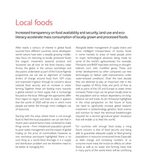 Local foods
Increased transparency on food availability and security, land use and eco-
literacy accelerate mass consumption of locally grown and processed foods.

After nearly a century of interest in global foods      Alongside better management of supply chains and
sourced from different countries, some developed-       more intelligent transportation of excess foods
world nations have seen a steadily growing middle-
class focus on returning to locally produced foods:     to major technological advances being made by
the organic movement, seasonal produce and


                                                        similar developments by other companies use new
programme, we can see an alignment of multiple          technologies to ‘deliver yield improvements under

and improved irrigation through to concerns about       they are destined to play an important role in the
national food security and an increase in urban
farming. Together these are leading many towards
a global solution to food supply that is increasingly   increases. These crops can be grown locally, close to
focused on the local. Although the approaches differ    the population and so reduce dependency on long-
from region to region and state to state, it appears
                                                        in the initial perspective on the future of food,
people are better fed through more intelligent use
of resources.                                           investment in biotechnology, genetics, food science

                                                        required for a second agricultural green revolution
food to feed the local population, we can see that in

things worse – from imbalanced population growth        For countries with enough food today, a rising
to poor water management and the impact of global       future concern is that of food security and being
trading on the price of commodities. However, as        able to guarantee adequate supply to feed growing

such thing as a world food shortage; it is a supply     as diets change and increasing numbers of us
and distribution problem and we therefore need to
                                                        foods as well as on water and farming mean that
 