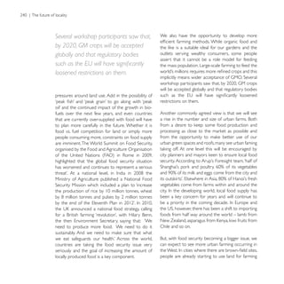Several workshop participants saw that,                We also have the opportunity to develop more

by 2020, GM crops will be accepted
globally and that regulatory bodies                    outlets serving wealthy consumers, some people
                                                       assert that it cannot be a role model for feeding
                                                       the mass population. Large-scale farming to feed the
loosened restrictions on them.

                                                       will be accepted globally and that regulatory bodies
pressures around land use. Add in the possibility of
                                                       restrictions on them.

fuels over the next few years, and even countries      Another commonly agreed view is that we will see
that are currently over-supplied with food will have
to plan more carefully in the future. Whether it is
food vs. fuel competition for land or simply more
people consuming more, constraints on food supply
                                                       urban green spaces and roofs, many see urban faming
organised by the Food and Agriculture Organisation

highlighted that ‘the global food security situation
has worsened and continues to represent a serious

Ministry of Agriculture published a National Food
                                                       vegetables come from farms within and around the




                                                       foods from half way around the world – lamb from

need to produce more food. We need to do it            Chile and so on.


                                                       can expect to see more urban farming occurring in
seriously and the goal of increasing the amount of
                                                       people are already starting to use land for farming
 
