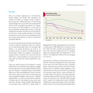 Fertility

We are currently experiencing an extraordinary
fertility decline. The fertility rate represents the


typical averages into account, the natural replacement


which population growth begins to slow or even fall.


has become a primary focus for local political parties
and national governments as well as transnational
and global agencies.


not mean a decline in population, which can continue
to rise while fertility goes down. For example, high
fertility in an earlier generation can lead to an
increased number of women of childbearing age all
having fewer children but together increasing the

                                                              to a mere 1.5.
years after we reach the natural replacement rate

                                                              with the movement of people from the countryside
There are several reasons for the decline in overall          to the towns and cities: tilling the land is generally
fertility. There is, for example, clear evidence to suggest   labour intensive and an extra pair of hands to help is
that as we get richer we want smaller families.This trend
                                                              restricted space of the city where the cost of feeding

now race to catch up and more of us are becoming              a simple matter of economics and living standards.

speedy decline – so much so, in fact, that the transition
 
