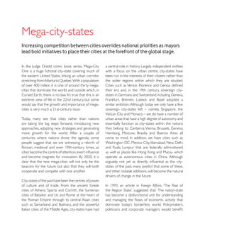 Mega-city-states
Increasing competition between cities overrides national priorities as mayors
lead bold initiatives to place their cities at the forefront of the global stage.

                                                          a central role in history. Largely independent entities
                                                          with a focus on the urban centre, city-states have
                                                          been run in the interests of their citizens rather than
                                                          the wider regions within which they are situated.

cities that dominate the world, and outside which, in


would say that the growth and importance of mega-         similar ambition. Although today we only have a few

                                                          Vatican City and Monaco – we do have a number of
Today, many see that cities rather than nations           urban areas that have a high degree of autonomy and
                                                          essentially function as city-states within the nations
approaches, adopting new strategies and generating
more growth for the world. After a couple of
centuries where nations drove the agenda, some
people suggest that we are witnessing a rebirth of


                                                          operate as autonomous cities in China. Although
clear that the new mega-cities will not only be the
beacons for the future but also that they will both       states of the past, many predict that some of these,
cooperate and compete with one another.                   and other notable additions, will become the natural
                                                          drivers of change in the future.
City-states of the past have been the centres of power,
                                                                                   Foreign Affairs

                                                          has become a dysfunctional unit for understanding
 