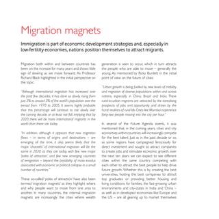 Migration magnets
Immigration is part of economic development strategies and, especially in
low-fertility economies, nations position themselves to attract migrants.

Migration both within and between countries has             generation is seen to occur, which in turn attracts
been on the increase for many years and shows little        the people who are able to move – generally the
sign of slowing as we move forward. As Professor
                                                            point of view on the future of cities:
the topic:
                                                            “Urban growth is being fuelled by new levels of mobility
“Although international migration has increased over        and migration of diverse populations within and across
the past few decades, it has done so slowly, rising from    nations, especially in China, Brazil and India. These
just 2% to around 3% of the world’s population over the     rural-to-urban migrants are attracted by the tantalising
period from 1970 to 2005. It seems highly probable          prospects of jobs and opportunity and driven by the
that this percentage will continue to rise slowly over      harsh realities of rural life. Cities like Mumbai experience
the coming decade, or at least not fall, implying that by   forty-two people moving into the city per hour.”
2020 there will be more international migrants in the
world than there are today.
                                                            mentioned that, in the coming years, cities and city
“In addition, although it appears that new migration        economies within countries will increasingly compete

emerging all the time, it also seems likely that the        as some regions have campaigned ferociously for
major ‘channels’ of international migration will be the     direct investment and sought to attract companies
same in 2020 as they are today, with few new major          to create jobs and stimulate economic growth, over
‘poles of attraction’, and few new emerging countries       the next ten years we can expect to see different
of emigration – beyond the possibility of mass exodus       cities within the same country competing with
associated with economic or political collapse in a small   each other to attract the best people to help drive
number of countries.”                                       future growth. Whether this is by creating the best
                                                            universities, hosting the best companies to attract
                                                            top graduates or providing better housing and
                                                            living conditions for families, the fast-growing urban
and why people want to move from one area to

magnets are increasingly the cities where wealth
 